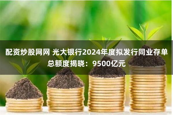 配资炒股网网 光大银行2024年度拟发行同业存单总额度揭晓：9500亿元