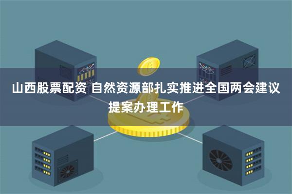 山西股票配资 自然资源部扎实推进全国两会建议提案办理工作