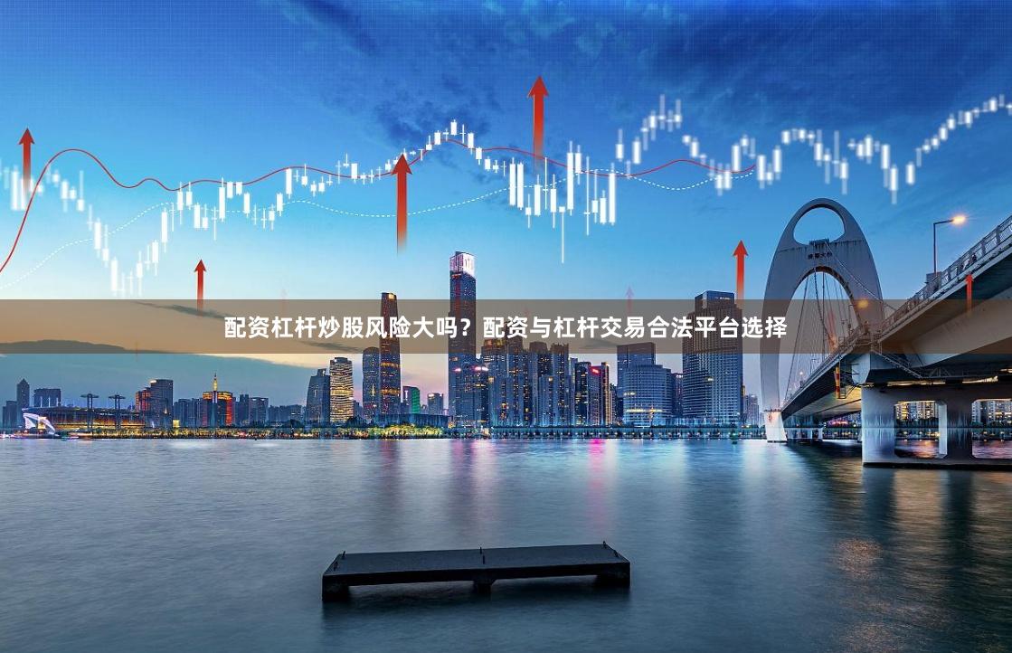 配资杠杆炒股风险大吗？配资与杠杆交易合法平台选择