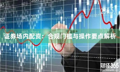 证券场内配资：合规门槛与操作要点解析